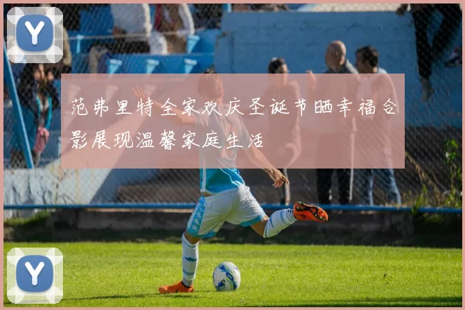 范弗里特全家欢庆圣诞节晒幸福合影展现温馨家庭生活