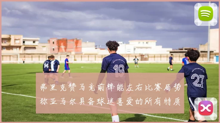 弗里克赞马竞前锋能左右比赛局势称亚马尔具备球迷喜爱的所有特质