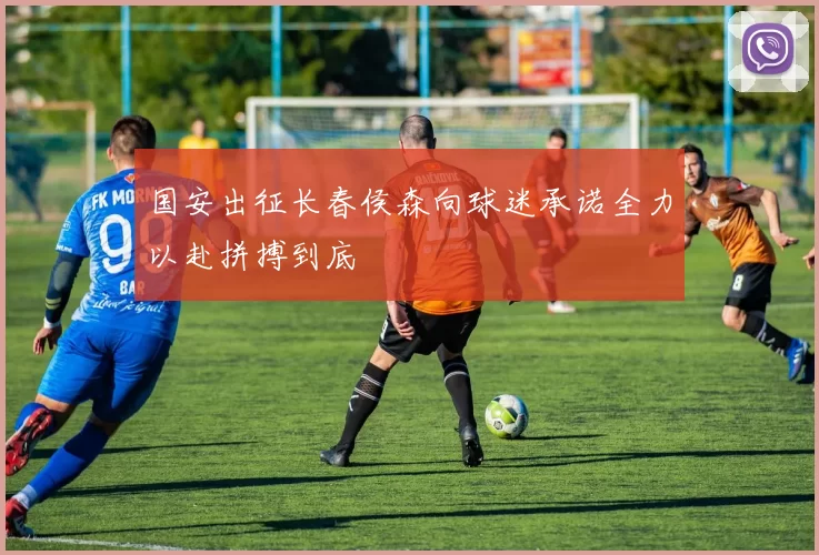 国安出征长春侯森向球迷承诺全力以赴拼搏到底