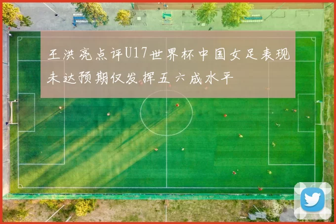 王洪亮点评U17世界杯中国女足表现未达预期仅发挥五六成水平