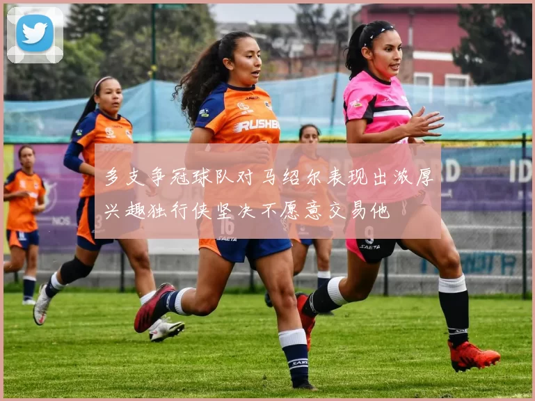 多支争冠球队对马绍尔表现出浓厚兴趣独行侠坚决不愿意交易他