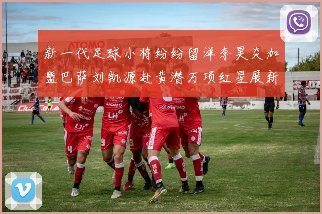 新一代足球小将纷纷留洋李昊炎加盟巴萨刘凯源赴黄潜万项红星展新希望